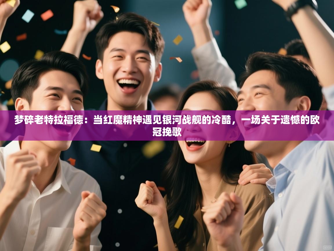 梦碎老特拉福德:当红魔精神遇见银河战舰的冷酷,一场关于遗憾的欧冠挽歌