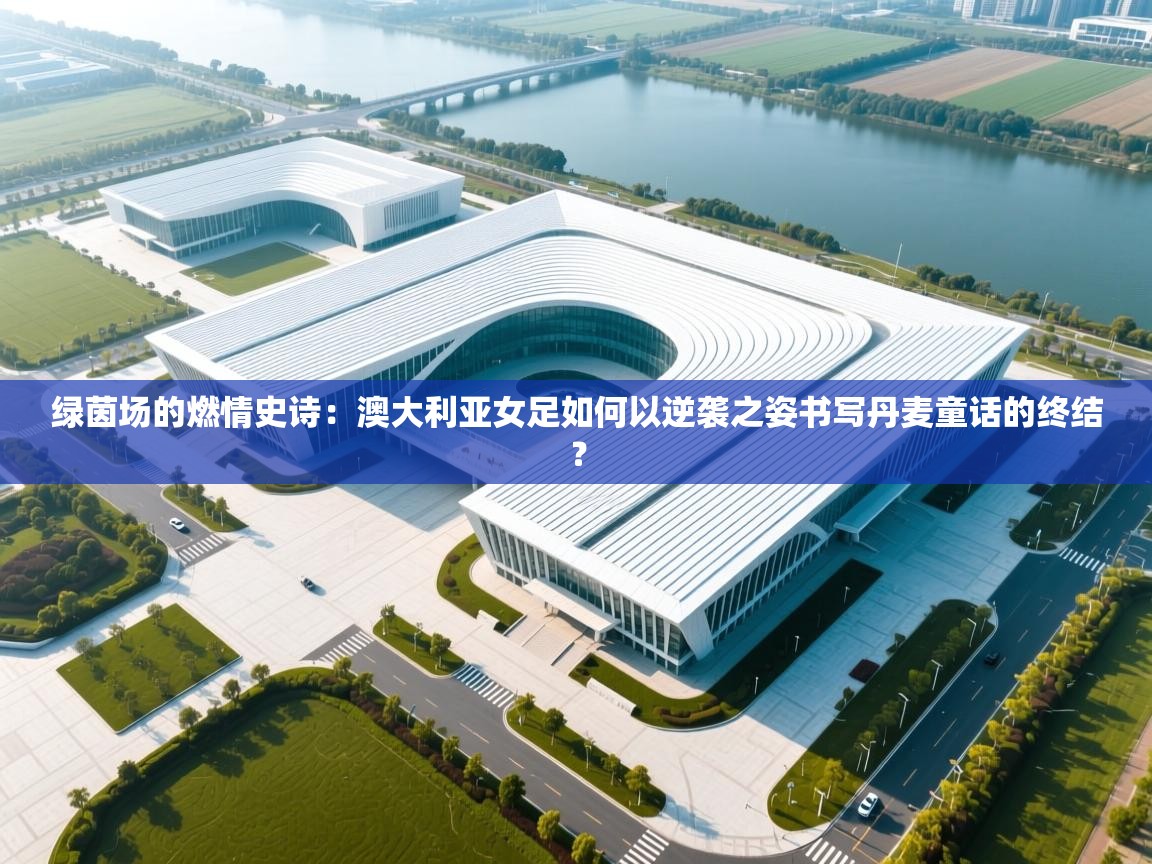 绿茵场的燃情史诗：澳大利亚女足如何以逆袭之姿书写丹麦童话的终结？